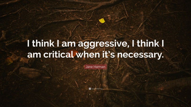 Jane Harman Quote: “I think I am aggressive, I think I am critical when it’s necessary.”