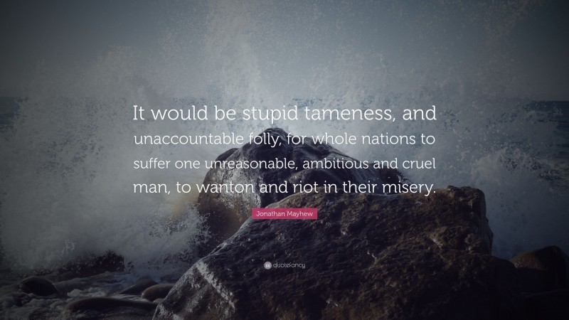 Jonathan Mayhew Quote: “It would be stupid tameness, and unaccountable folly, for whole nations to suffer one unreasonable, ambitious and cruel man, to wanton and riot in their misery.”