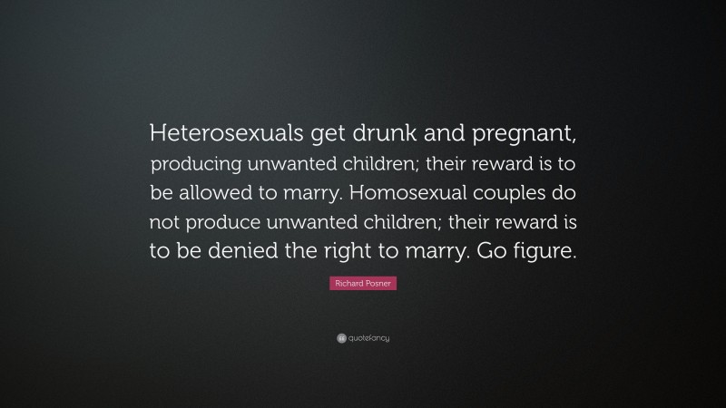 Richard Posner Quote: “Heterosexuals get drunk and pregnant, producing unwanted children; their reward is to be allowed to marry. Homosexual couples do not produce unwanted children; their reward is to be denied the right to marry. Go figure.”