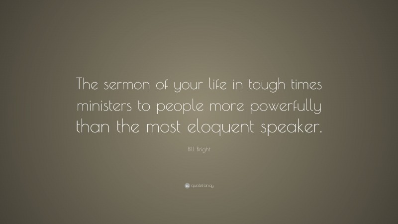 Bill Bright Quote: “The sermon of your life in tough times ministers to people more powerfully than the most eloquent speaker.”