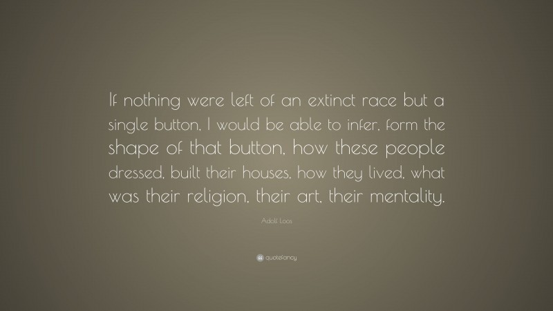 Adolf Loos Quote: “If nothing were left of an extinct race but a single button, I would be able to infer, form the shape of that button, how these people dressed, built their houses, how they lived, what was their religion, their art, their mentality.”