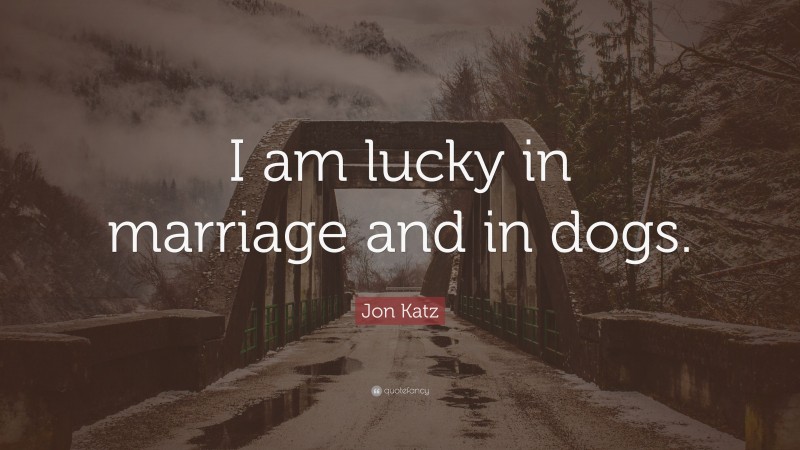 Jon Katz Quote: “I am lucky in marriage and in dogs.”