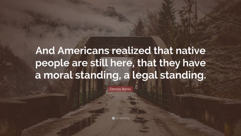 Dennis Banks Quote: “And Americans realized that native people are still here, that they have a moral standing, a legal standing.”