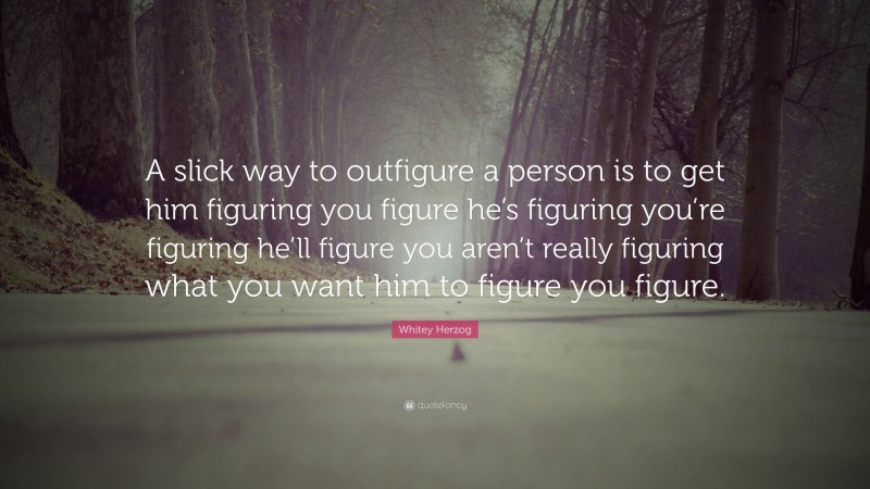 Whitey Herzog Quote: “A slick way to outfigure a person is to get him figuring you figure he’s figuring you’re figuring he’ll figure you aren’t really figuring what you want him to figure you figure.”