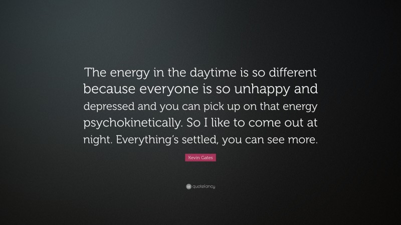 Kevin Gates Quote: “The energy in the daytime is so different because everyone is so unhappy and depressed and you can pick up on that energy psychokinetically. So I like to come out at night. Everything’s settled, you can see more.”