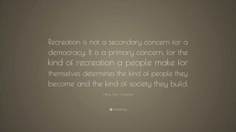 Harry Allen Overstreet Quote: “Recreation is not a secondary concern for a democracy. It is a primary concern, for the kind of recreation a people make for themselves determines the kind of people they become and the kind of society they build.”