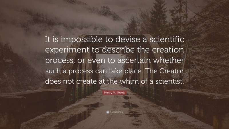 Henry M. Morris Quote: “It is impossible to devise a scientific experiment to describe the creation process, or even to ascertain whether such a process can take place. The Creator does not create at the whim of a scientist.”