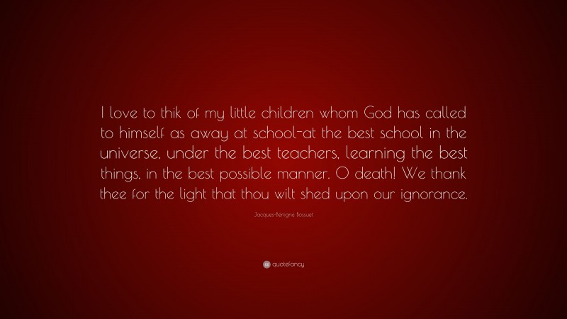 Jacques-Bénigne Bossuet Quote: “I love to thik of my little children whom God has called to himself as away at school-at the best school in the universe, under the best teachers, learning the best things, in the best possible manner. O death! We thank thee for the light that thou wilt shed upon our ignorance.”