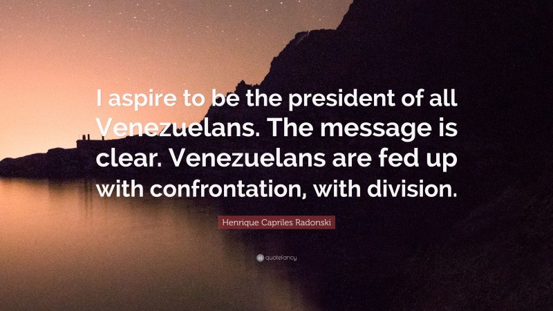 Henrique Capriles Radonski Quote: “I aspire to be the president of all Venezuelans. The message is clear. Venezuelans are fed up with confrontation, with division.”