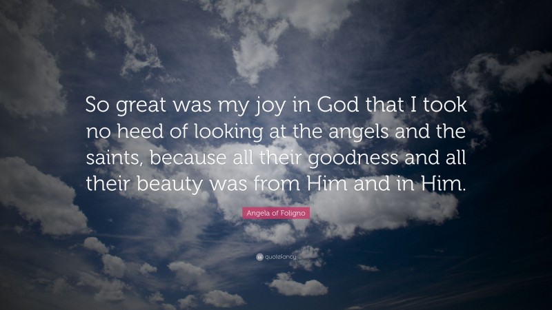 Angela of Foligno Quote: “So great was my joy in God that I took no heed of looking at the angels and the saints, because all their goodness and all their beauty was from Him and in Him.”