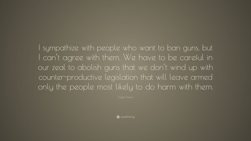 Hugh Downs Quote: “I sympathize with people who want to ban guns, but I can’t agree with them. We have to be careful in our zeal to abolish guns that we don’t wind up with counter-productive legislation that will leave armed only the people most likely to do harm with them.”