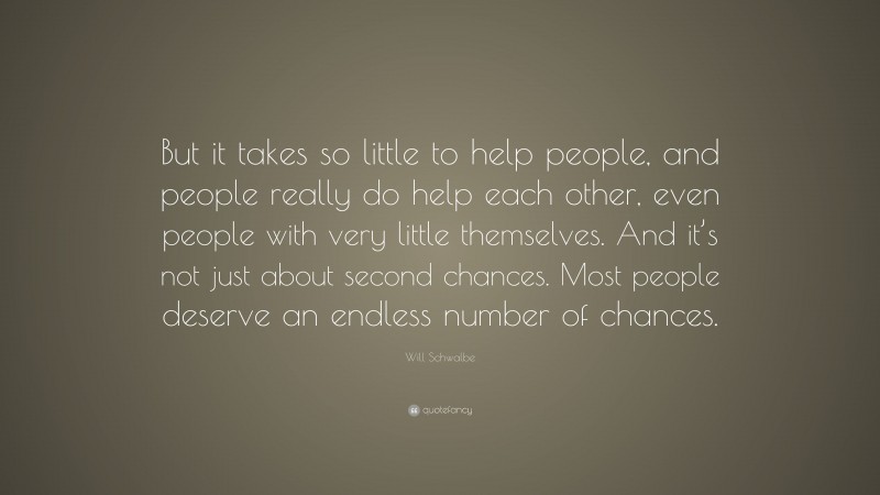 Will Schwalbe Quote: “But it takes so little to help people, and people really do help each other, even people with very little themselves. And it’s not just about second chances. Most people deserve an endless number of chances.”