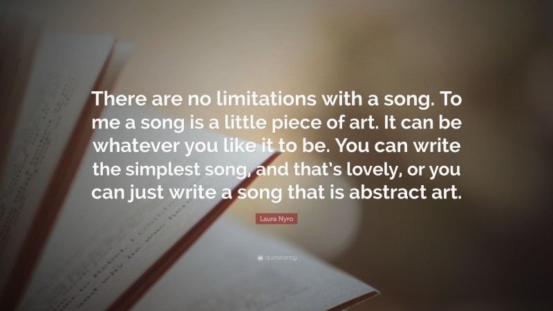 Laura Nyro Quote: “There are no limitations with a song. To me a song is a little piece of art. It can be whatever you like it to be. You can write the simplest song, and that’s lovely, or you can just write a song that is abstract art.”