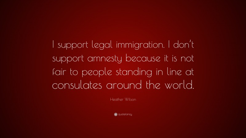 Heather Wilson Quote: “I support legal immigration. I don’t support amnesty because it is not fair to people standing in line at consulates around the world.”