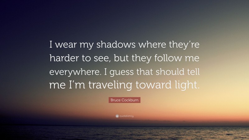 Bruce Cockburn Quote: “I wear my shadows where they’re harder to see, but they follow me everywhere. I guess that should tell me I’m traveling toward light.”
