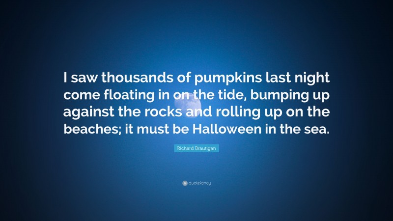 Richard Brautigan Quote: “I saw thousands of pumpkins last night come floating in on the tide, bumping up against the rocks and rolling up on the beaches; it must be Halloween in the sea.”