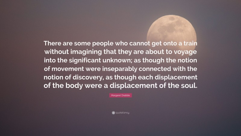 Margaret Drabble Quote: “There are some people who cannot get onto a train without imagining that they are about to voyage into the significant unknown; as though the notion of movement were inseparably connected with the notion of discovery, as though each displacement of the body were a displacement of the soul.”