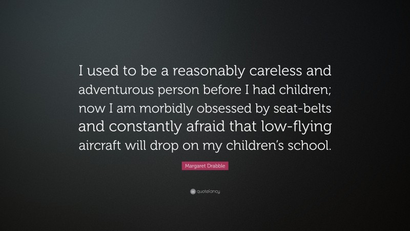 Margaret Drabble Quote: “I used to be a reasonably careless and adventurous person before I had children; now I am morbidly obsessed by seat-belts and constantly afraid that low-flying aircraft will drop on my children’s school.”
