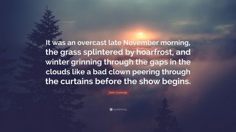 John Connolly Quote: “It was an overcast late November morning, the grass splintered by hoarfrost, and winter grinning through the gaps in the clouds like a bad clown peering through the curtains before the show begins.”