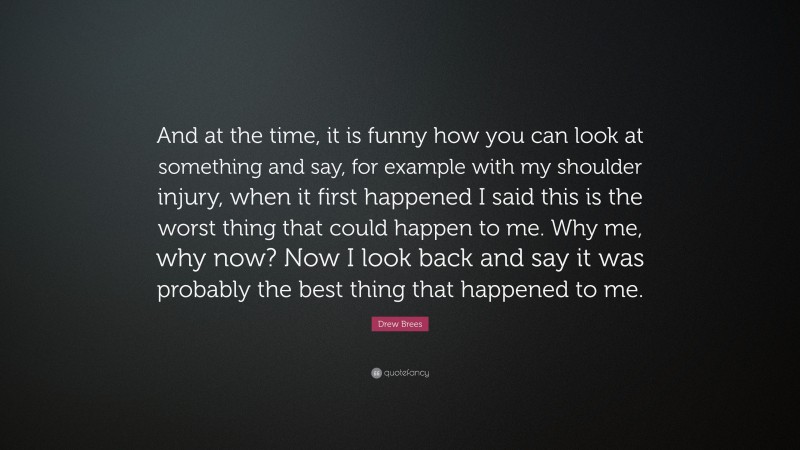 Drew Brees Quote: “And at the time, it is funny how you can look at something and say, for example with my shoulder injury, when it first happened I said this is the worst thing that could happen to me. Why me, why now? Now I look back and say it was probably the best thing that happened to me.”