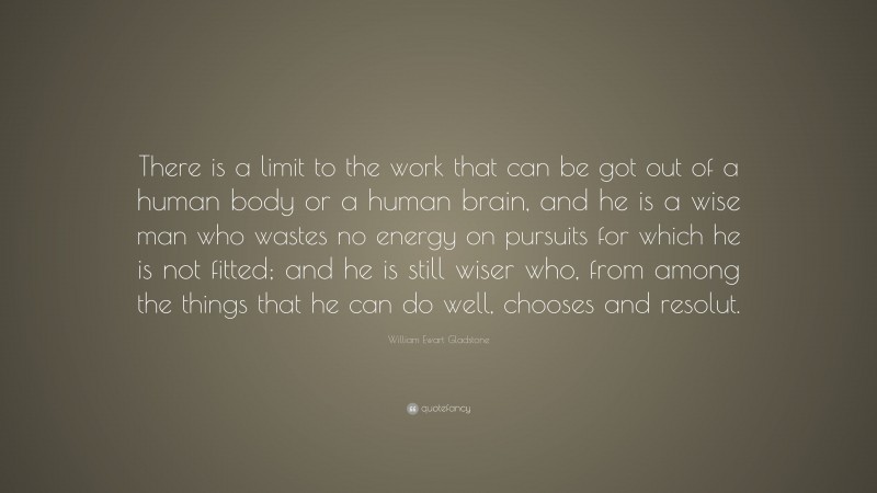 William Ewart Gladstone Quote: “There is a limit to the work that can be got out of a human body or a human brain, and he is a wise man who wastes no energy on pursuits for which he is not fitted; and he is still wiser who, from among the things that he can do well, chooses and resolut.”