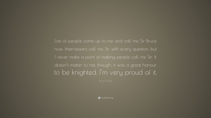 Bruce Forsyth Quote: “Lots of people come up to me and call me Sir Bruce now. Interviewers call me Sir with every question, but I never make a point of making people call me Sir. It doesn’t matter to me, though; it was a great honour to be knighted. I’m very proud of it.”