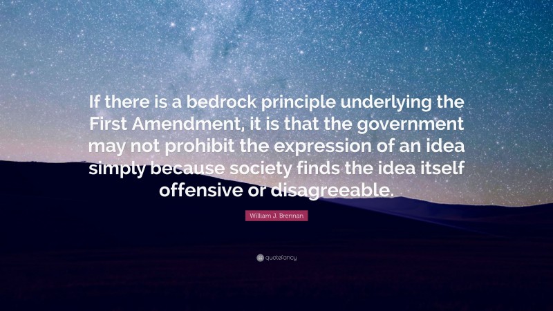 William J. Brennan Quote: “If there is a bedrock principle underlying the First Amendment, it is that the government may not prohibit the expression of an idea simply because society finds the idea itself offensive or disagreeable.”