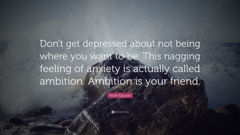 Atom Egoyan Quote: “Don’t get depressed about not being where you want to be. This nagging feeling of anxiety is actually called ambition. Ambition is your friend.”