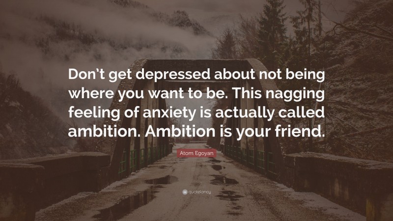Atom Egoyan Quote: “Don’t get depressed about not being where you want to be. This nagging feeling of anxiety is actually called ambition. Ambition is your friend.”