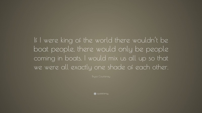 Bryce Courtenay Quote: “If I were king of the world there wouldn’t be boat people, there would only be people coming in boats. I would mix us all up so that we were all exactly one shade of each other.”