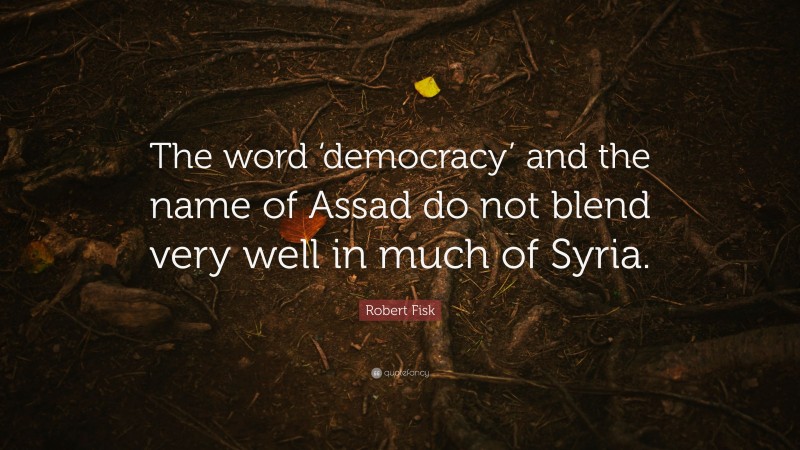 Robert Fisk Quote: “The word ‘democracy’ and the name of Assad do not blend very well in much of Syria.”