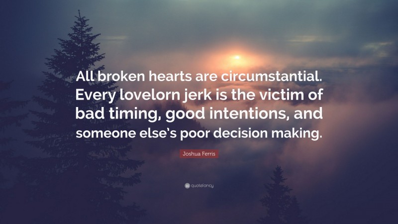 Joshua Ferris Quote: “All broken hearts are circumstantial. Every lovelorn jerk is the victim of bad timing, good intentions, and someone else’s poor decision making.”