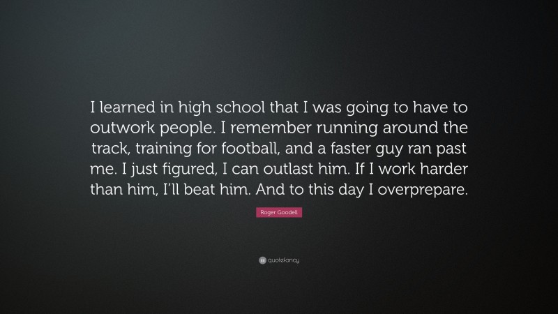 Roger Goodell Quote: “I learned in high school that I was going to have to outwork people. I remember running around the track, training for football, and a faster guy ran past me. I just figured, I can outlast him. If I work harder than him, I’ll beat him. And to this day I overprepare.”
