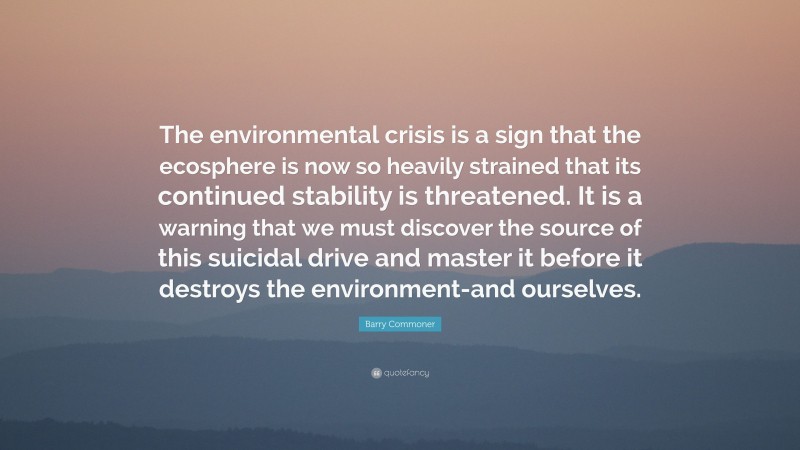 Barry Commoner Quote: “The environmental crisis is a sign that the ecosphere is now so heavily strained that its continued stability is threatened. It is a warning that we must discover the source of this suicidal drive and master it before it destroys the environment-and ourselves.”