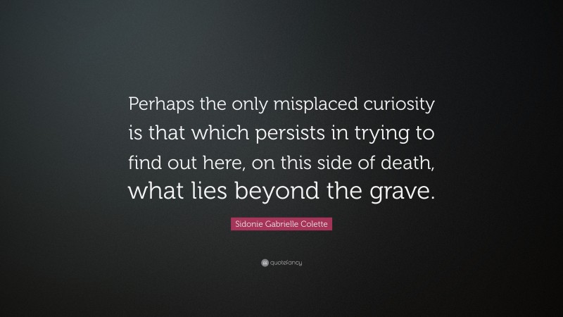 Sidonie Gabrielle Colette Quote: “Perhaps the only misplaced curiosity is that which persists in trying to find out here, on this side of death, what lies beyond the grave.”