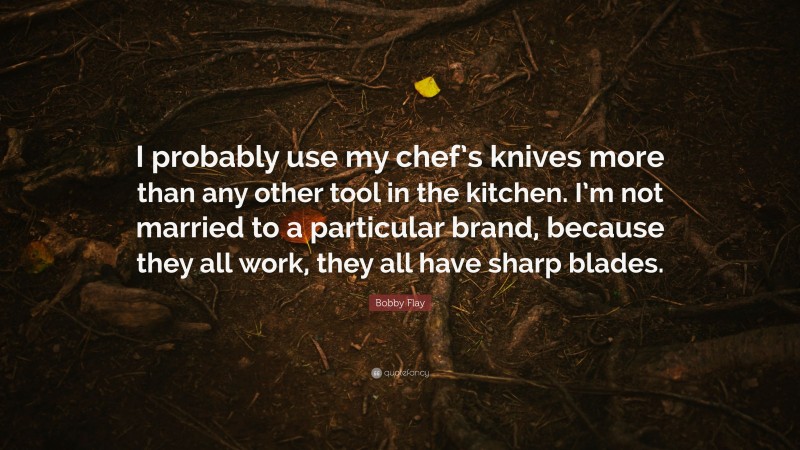 Bobby Flay Quote: “I probably use my chef’s knives more than any other tool in the kitchen. I’m not married to a particular brand, because they all work, they all have sharp blades.”