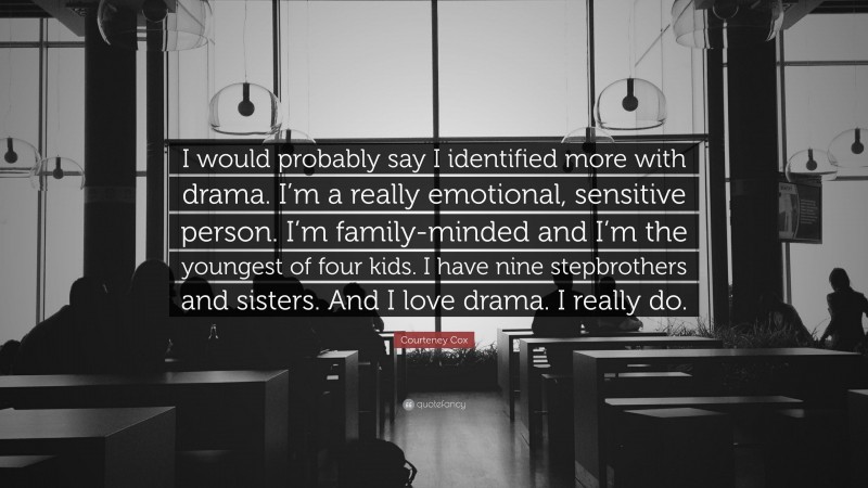 Courteney Cox Quote: “I would probably say I identified more with drama. I’m a really emotional, sensitive person. I’m family-minded and I’m the youngest of four kids. I have nine stepbrothers and sisters. And I love drama. I really do.”