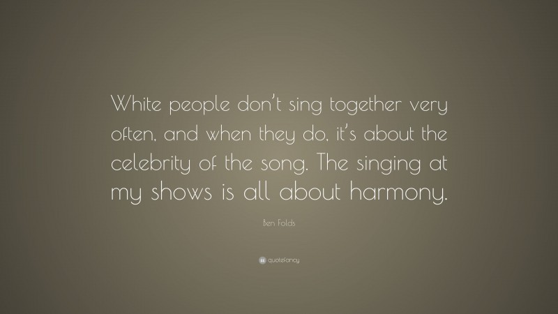 Ben Folds Quote: “White people don’t sing together very often, and when they do, it’s about the celebrity of the song. The singing at my shows is all about harmony.”