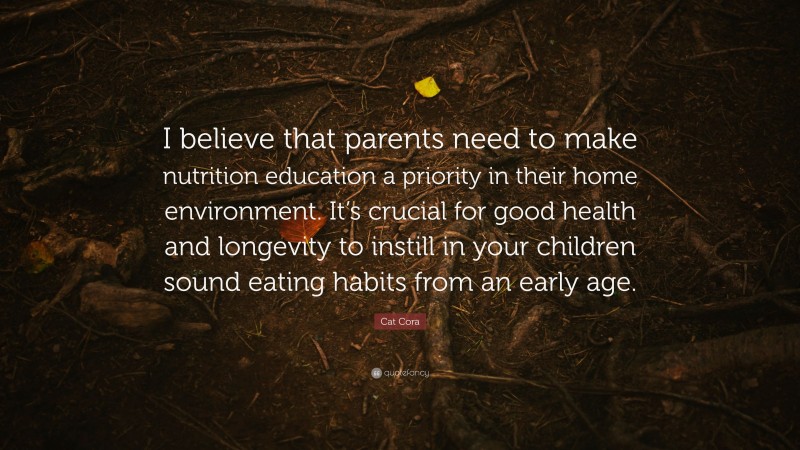 Cat Cora Quote: “I believe that parents need to make nutrition education a priority in their home environment. It’s crucial for good health and longevity to instill in your children sound eating habits from an early age.”