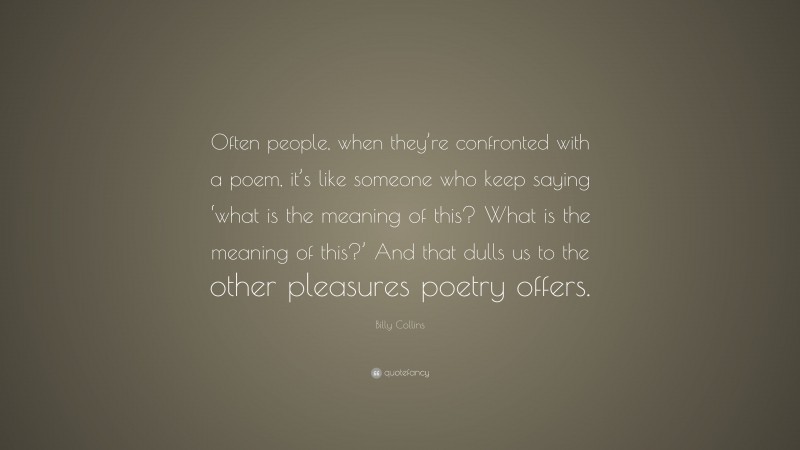 Billy Collins Quote: “Often people, when they’re confronted with a poem, it’s like someone who keep saying ‘what is the meaning of this? What is the meaning of this?’ And that dulls us to the other pleasures poetry offers.”