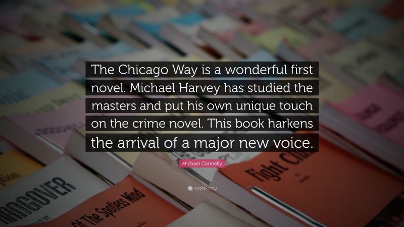 Michael Connelly Quote: “The Chicago Way is a wonderful first novel. Michael Harvey has studied the masters and put his own unique touch on the crime novel. This book harkens the arrival of a major new voice.”