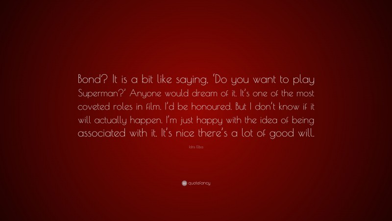 Idris Elba Quote: “Bond? It is a bit like saying, ‘Do you want to play Superman?’ Anyone would dream of it. It’s one of the most coveted roles in film. I’d be honoured. But I don’t know if it will actually happen. I’m just happy with the idea of being associated with it. It’s nice there’s a lot of good will.”