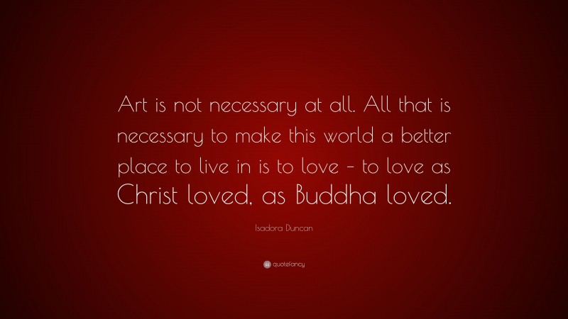 Isadora Duncan Quote: “Art is not necessary at all. All that is necessary to make this world a better place to live in is to love – to love as Christ loved, as Buddha loved.”
