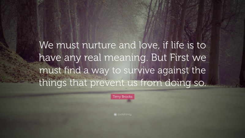 Terry Brooks Quote: “We must nurture and love, if life is to have any real meaning. But First we must find a way to survive against the things that prevent us from doing so.”