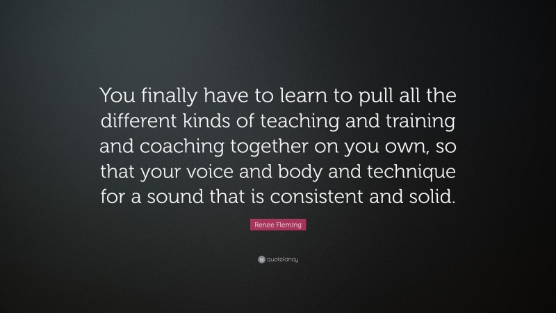 Renee Fleming Quote: “You finally have to learn to pull all the different kinds of teaching and training and coaching together on you own, so that your voice and body and technique for a sound that is consistent and solid.”