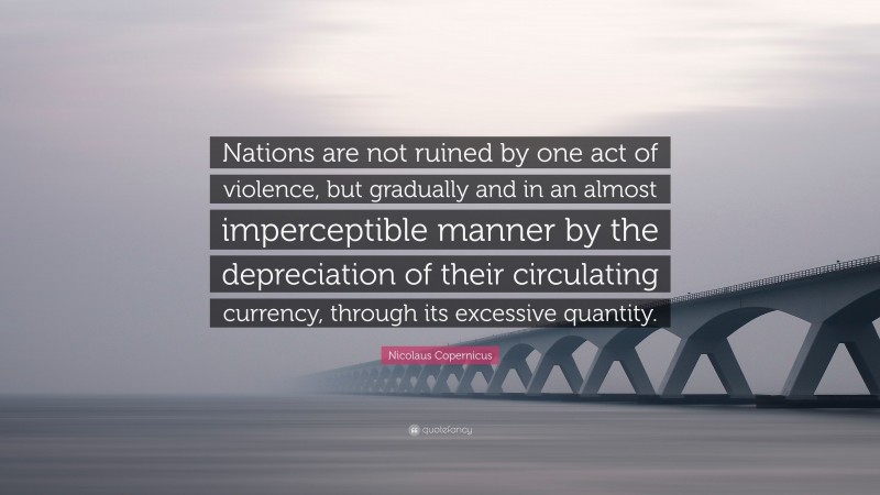 Nicolaus Copernicus Quote: “Nations are not ruined by one act of violence, but gradually and in an almost imperceptible manner by the depreciation of their circulating currency, through its excessive quantity.”