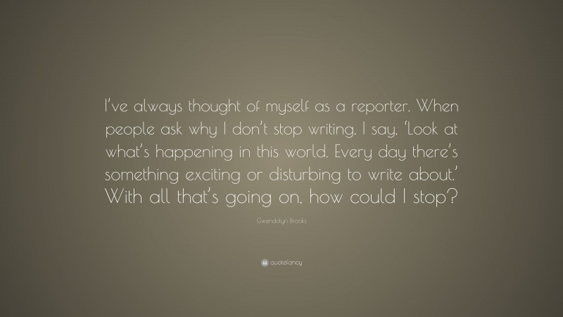 Gwendolyn Brooks Quote: “I’ve always thought of myself as a reporter. When people ask why I don’t stop writing, I say, ‘Look at what’s happening in this world. Every day there’s something exciting or disturbing to write about.’ With all that’s going on, how could I stop?”