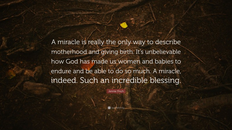 Jennie Finch Quote: “A miracle is really the only way to describe motherhood and giving birth. It’s unbelievable how God has made us women and babies to endure and be able to do so much. A miracle, indeed. Such an incredible blessing.”