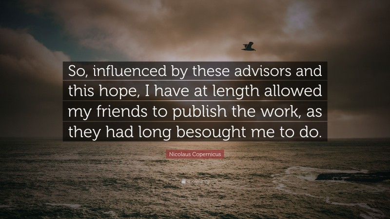 Nicolaus Copernicus Quote: “So, influenced by these advisors and this hope, I have at length allowed my friends to publish the work, as they had long besought me to do.”