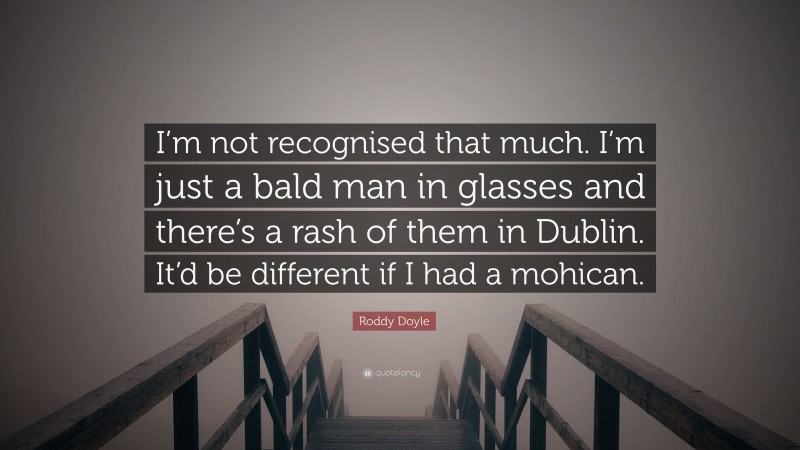 Roddy Doyle Quote: “I’m not recognised that much. I’m just a bald man in glasses and there’s a rash of them in Dublin. It’d be different if I had a mohican.”